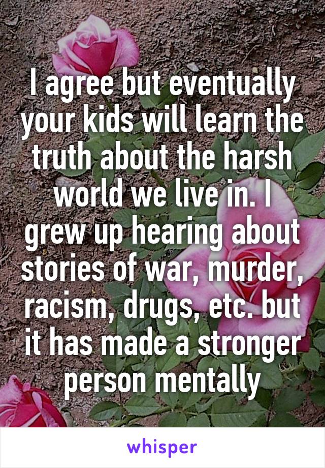 I agree but eventually your kids will learn the truth about the harsh world we live in. I grew up hearing about stories of war, murder, racism, drugs, etc. but it has made a stronger person mentally