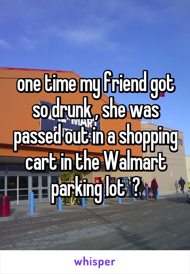 one time my friend got so drunk , she was passed out in a shopping cart in the Walmart parking lot  😳