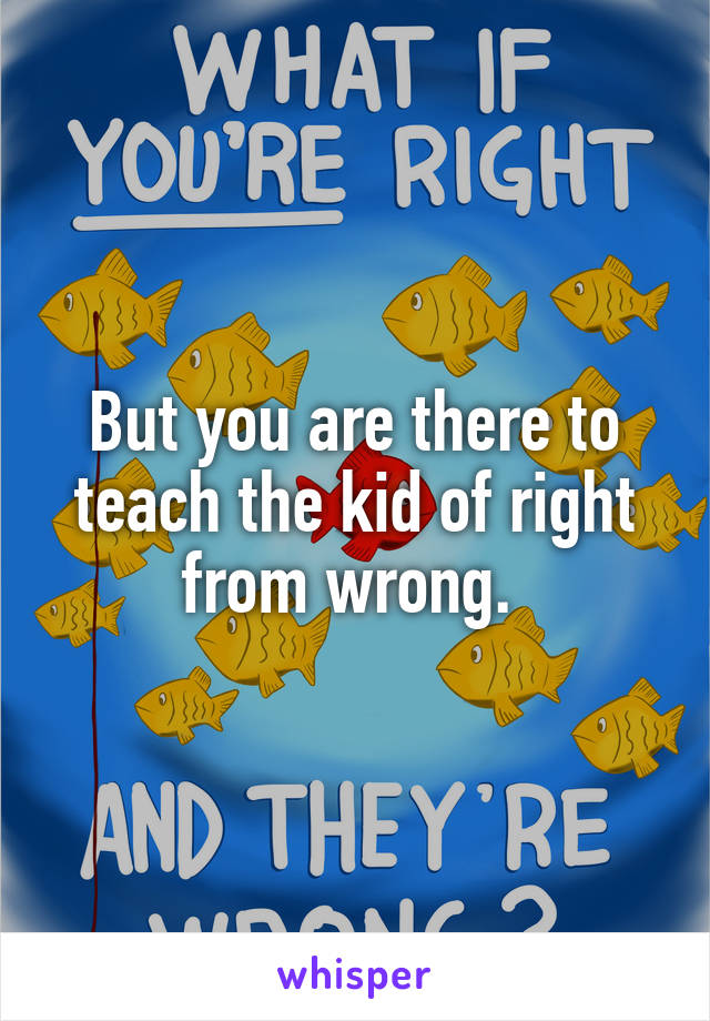 But you are there to teach the kid of right from wrong. 
