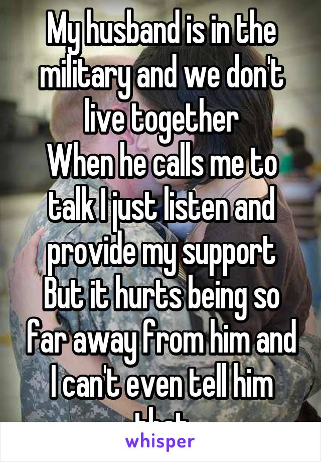 My husband is in the military and we don't live together
When he calls me to talk I just listen and provide my support
But it hurts being so far away from him and I can't even tell him that