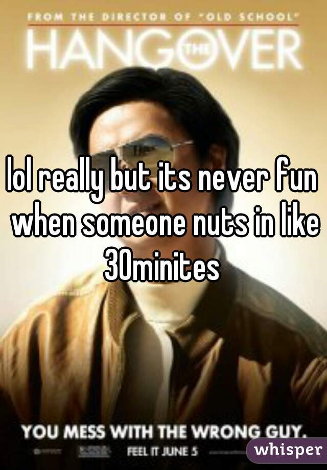 lol really but its never fun when someone nuts in like 30minites 
