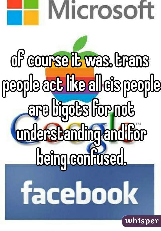 of course it was. trans people act like all cis people are bigots for not understanding and for being confused.