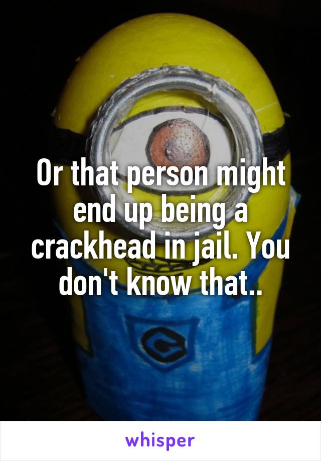Or that person might end up being a crackhead in jail. You don't know that..