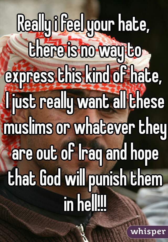 Really i feel your hate, there is no way to express this kind of hate,  I just really want all these muslims or whatever they are out of Iraq and hope that God will punish them in hell!!!