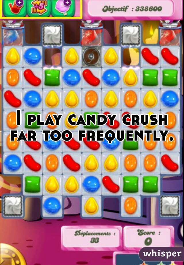 I play candy crush far too frequently. 