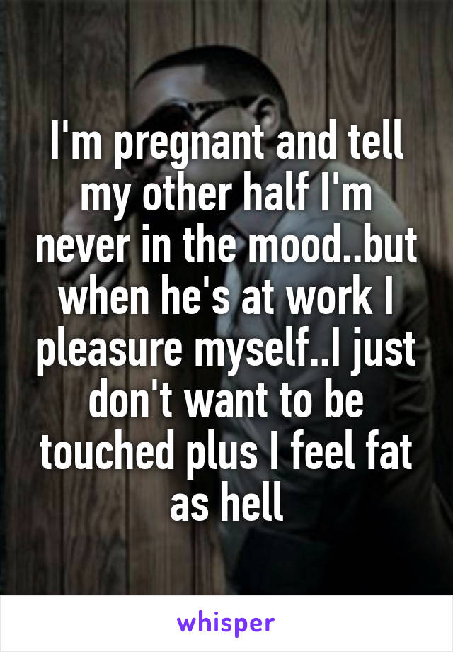 I'm pregnant and tell my other half I'm never in the mood..but when he's at work I pleasure myself..I just don't want to be touched plus I feel fat as hell
