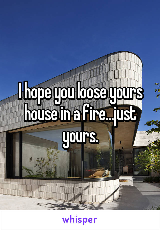 I hope you loose yours house in a fire...just yours.