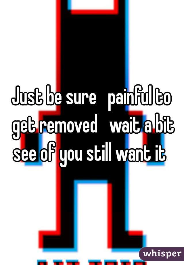 Just be sure   painful to get removed   wait a bit see of you still want it  