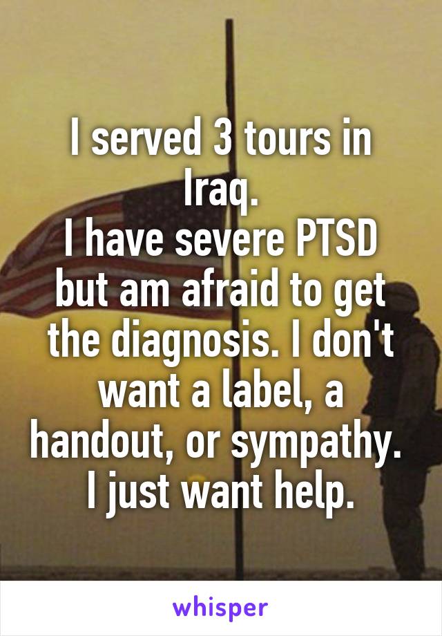 I served 3 tours in Iraq.
I have severe PTSD but am afraid to get the diagnosis. I don't want a label, a handout, or sympathy. 
I just want help.