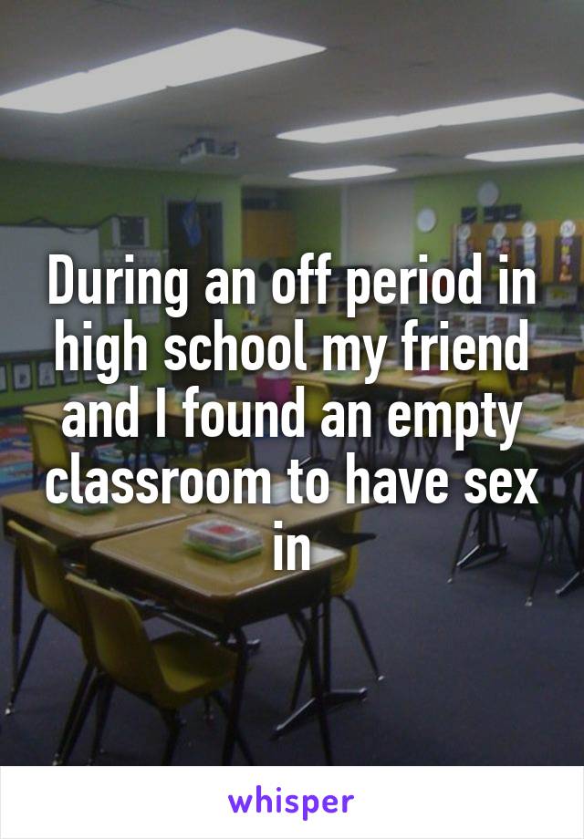 During an off period in high school my friend and I found an empty classroom to have sex in