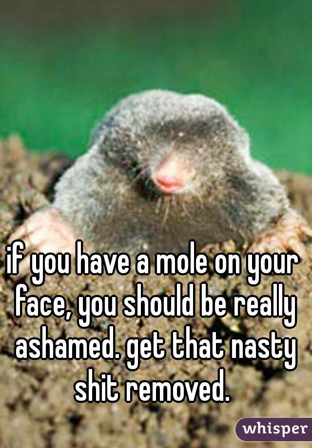 if you have a mole on your face, you should be really ashamed. get that nasty shit removed. 