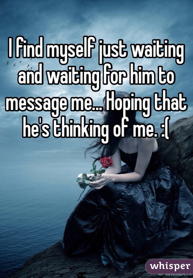 I find myself just waiting and waiting for him to message me... Hoping that he's thinking of me. :(