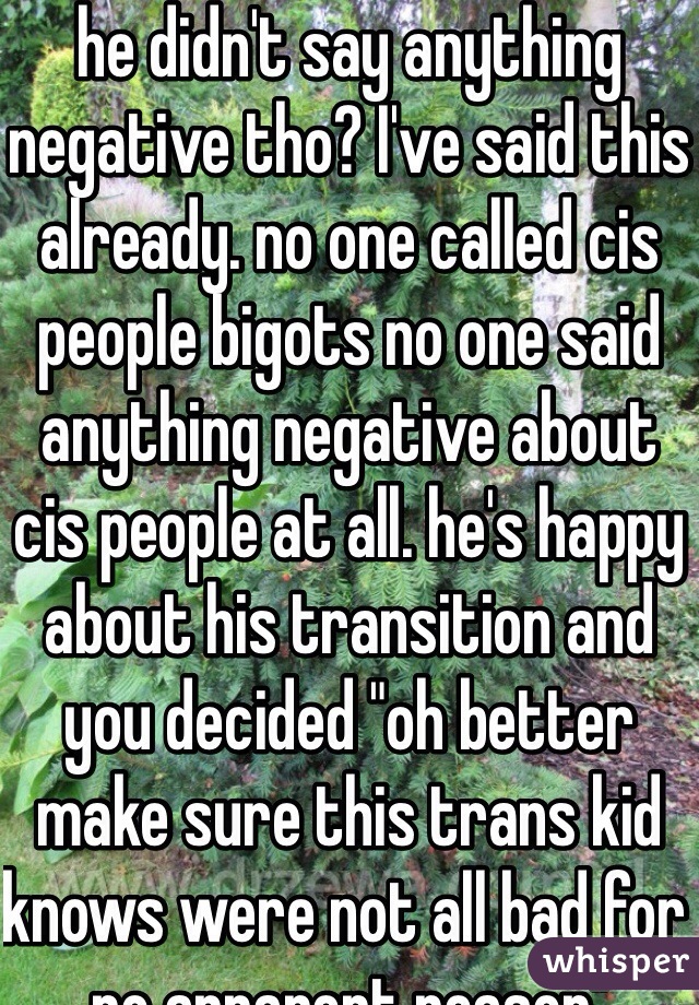 he didn't say anything negative tho? I've said this already. no one called cis people bigots no one said anything negative about cis people at all. he's happy about his transition and you decided "oh better make sure this trans kid knows were not all bad for no apparent reason"