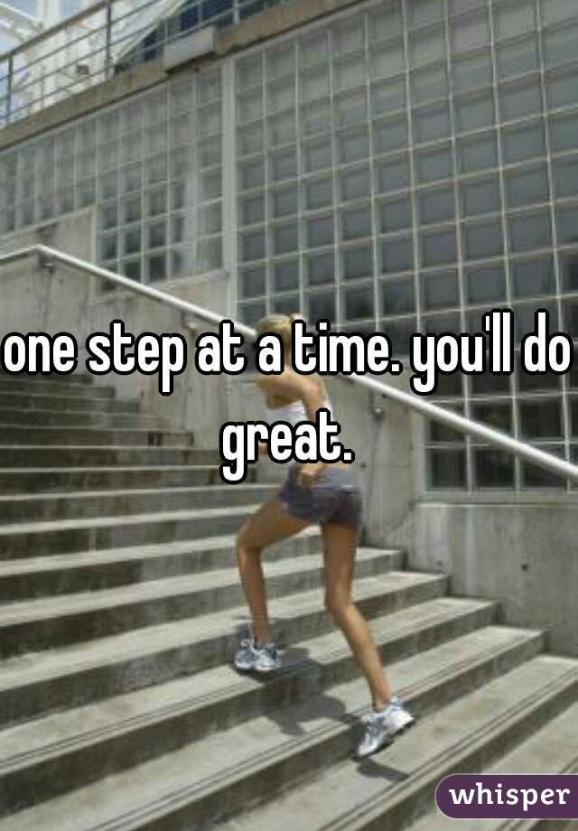 one step at a time. you'll do great. 