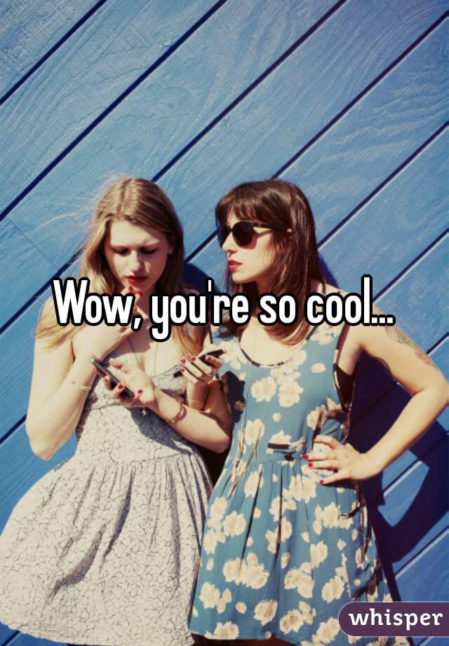 Wow, you're so cool...