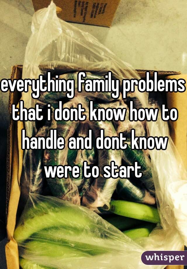 everything family problems that i dont know how to handle and dont know were to start 