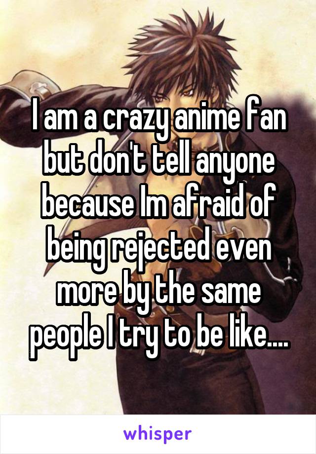 I am a crazy anime fan but don't tell anyone because Im afraid of being rejected even more by the same people I try to be like....