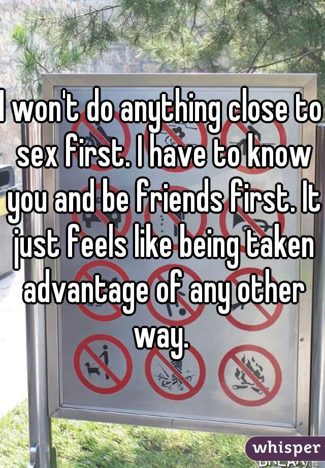 I won't do anything close to sex first. I have to know you and be friends first. It just feels like being taken advantage of any other way. 