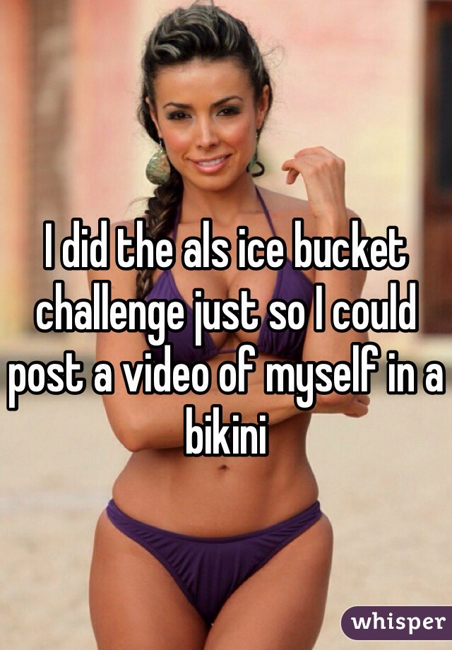 I did the als ice bucket challenge just so I could post a video of myself in a bikini