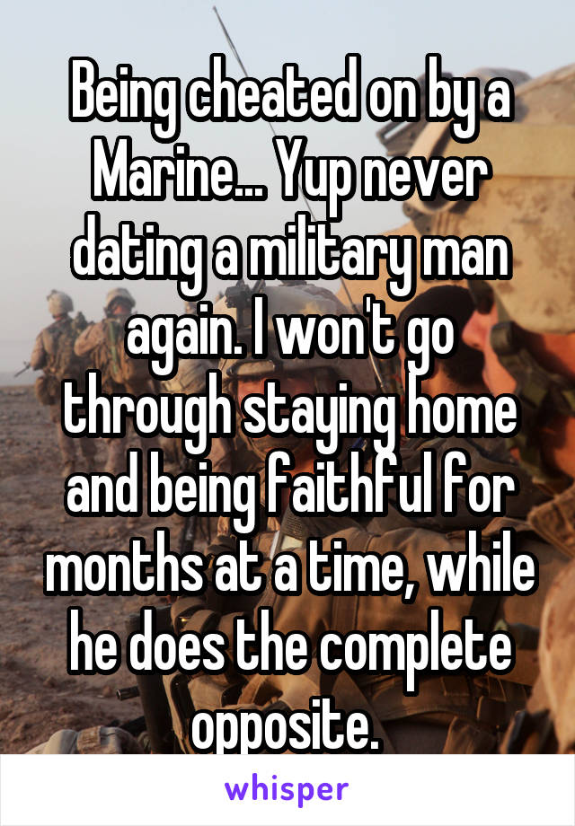 Being cheated on by a Marine... Yup never dating a military man again. I won't go through staying home and being faithful for months at a time, while he does the complete opposite. 