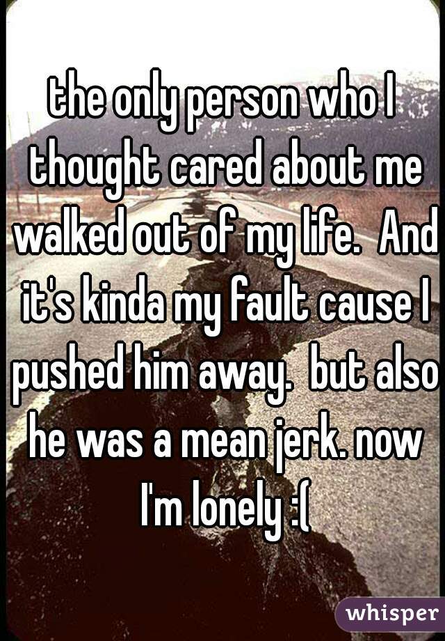 the only person who I thought cared about me walked out of my life.  And it's kinda my fault cause I pushed him away.  but also he was a mean jerk. now I'm lonely :(