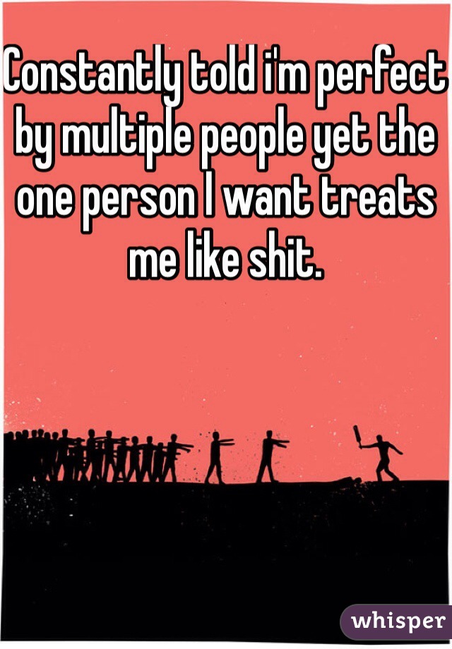 Constantly told i'm perfect by multiple people yet the one person I want treats me like shit. 