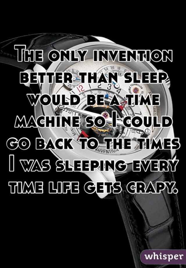 The only invention better than sleep would be a time machine so I could go back to the times I was sleeping every time life gets crapy. 
