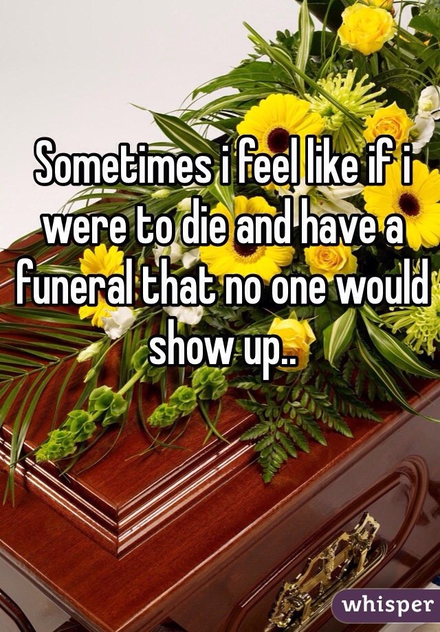 Sometimes i feel like if i were to die and have a funeral that no one would show up..