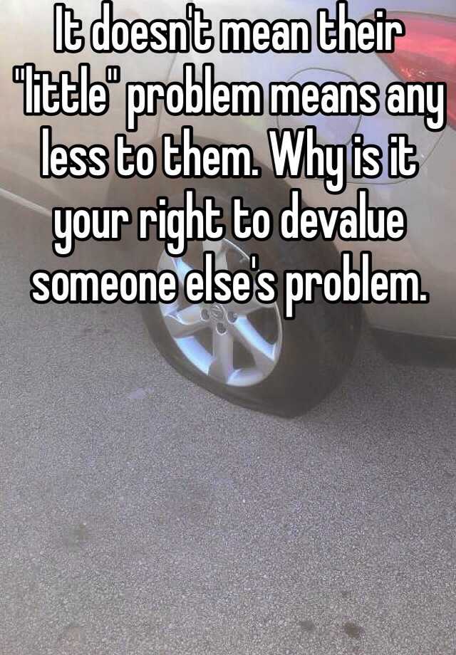 it-doesn-t-mean-their-little-problem-means-any-less-to-them-why-is