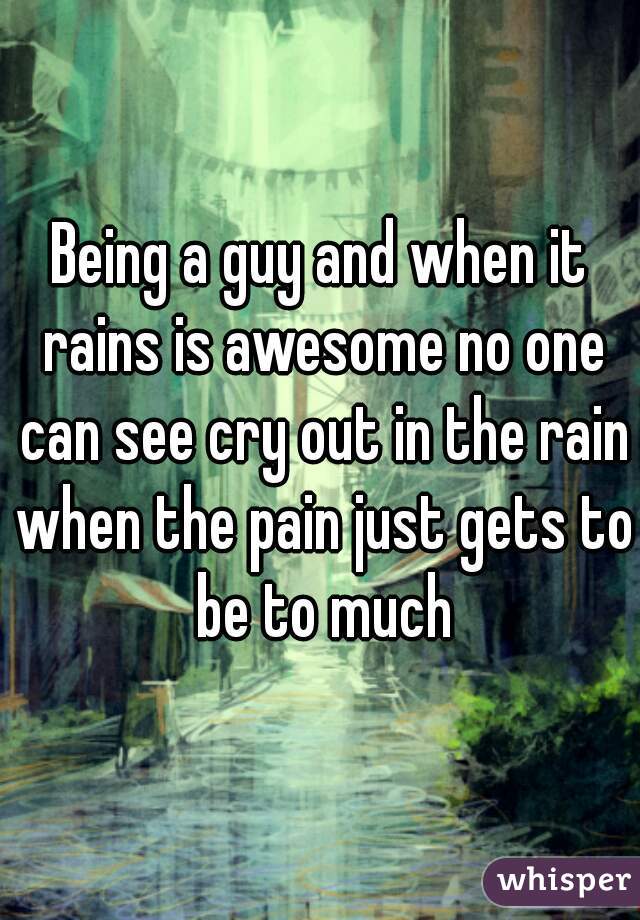 Being a guy and when it rains is awesome no one can see cry out in the rain when the pain just gets to be to much