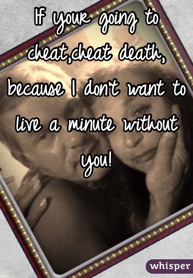 If your going to cheat,cheat death, because I don't want to live a minute without you!