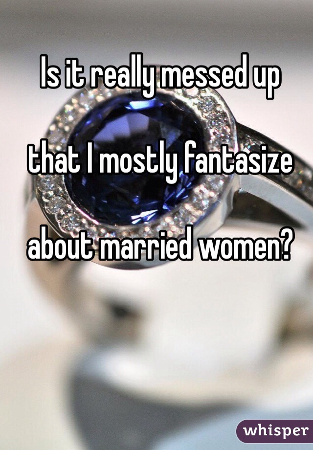Is it really messed up 

that I mostly fantasize 

about married women?