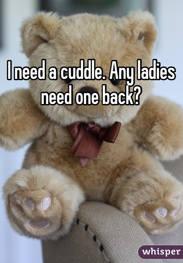 I need a cuddle. Any ladies need one back?