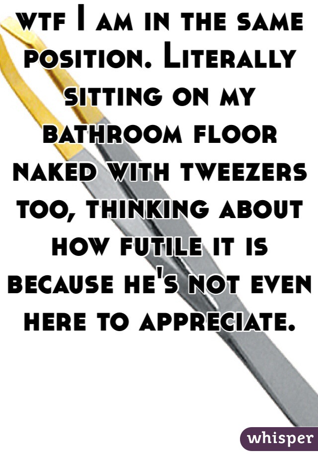 wtf I am in the same position. Literally sitting on my bathroom floor naked with tweezers too, thinking about how futile it is because he's not even here to appreciate.