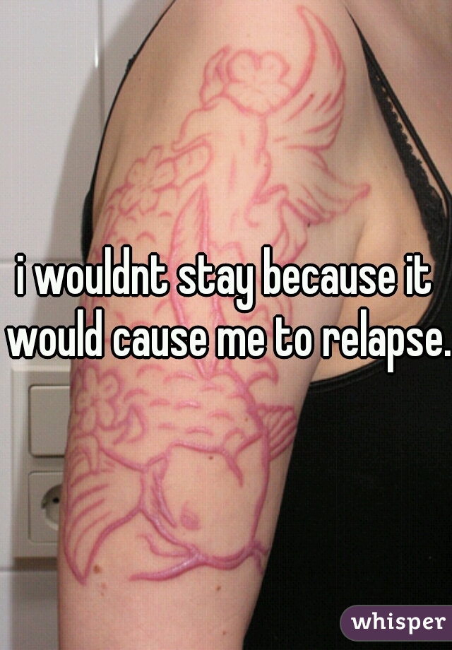 i wouldnt stay because it would cause me to relapse. 