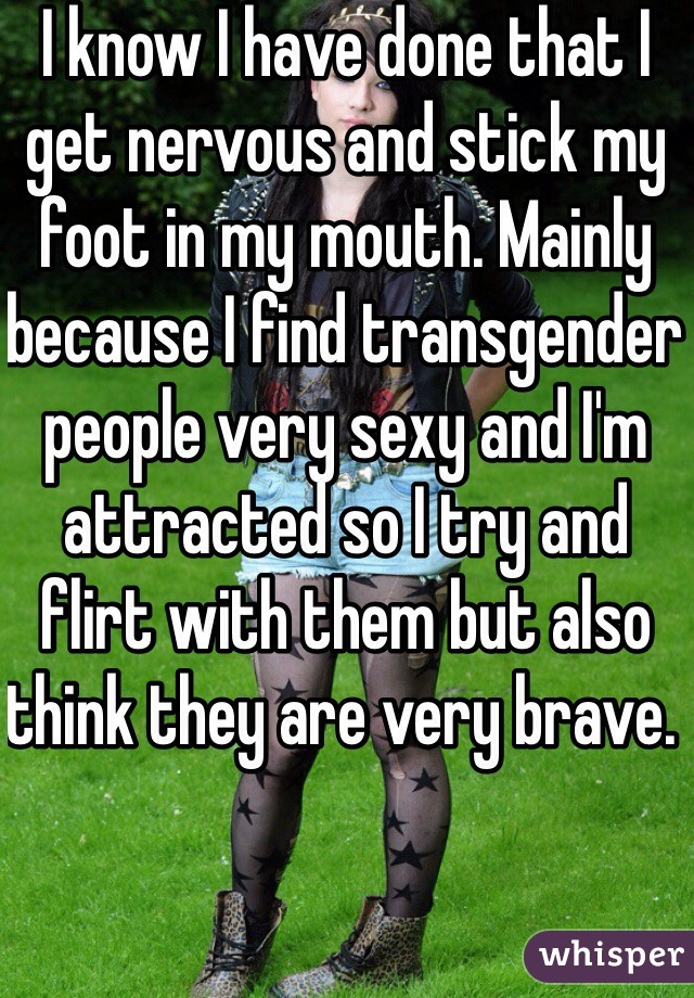 I know I have done that I get nervous and stick my foot in my mouth. Mainly because I find transgender people very sexy and I'm attracted so I try and flirt with them but also think they are very brave. 
