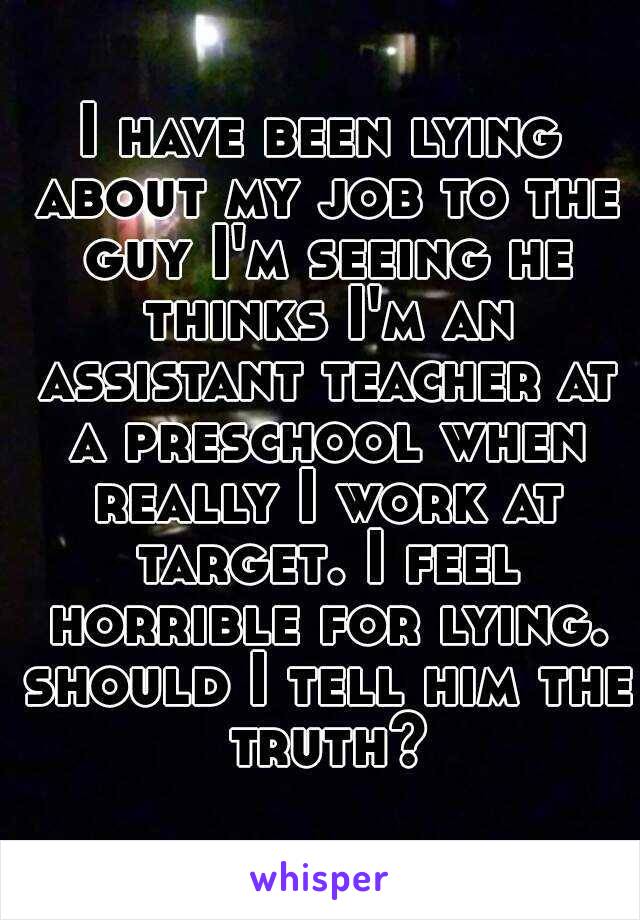 I have been lying about my job to the guy I'm seeing he thinks I'm an assistant teacher at a preschool when really I work at target. I feel horrible for lying. should I tell him the truth?