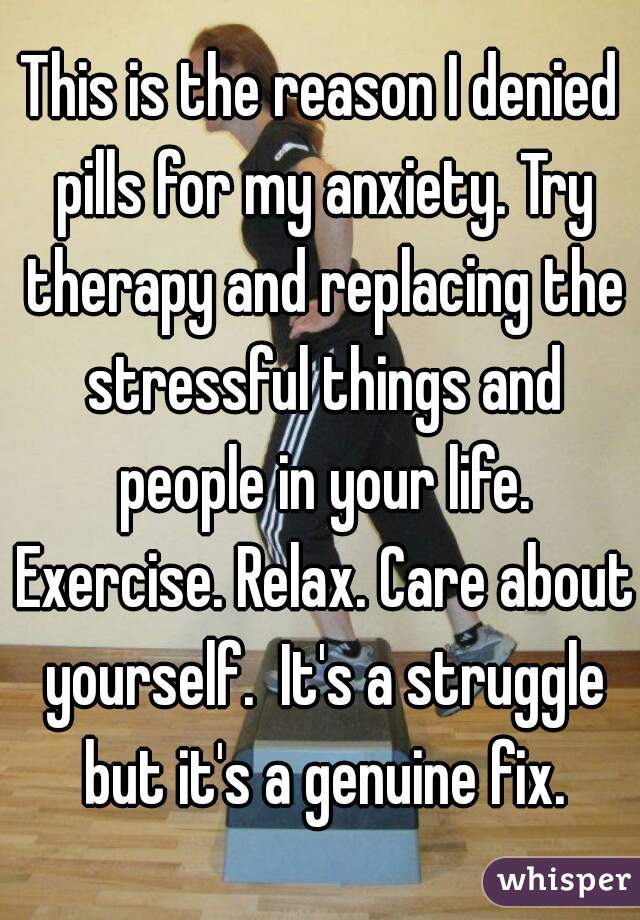 This is the reason I denied pills for my anxiety. Try therapy and replacing the stressful things and people in your life. Exercise. Relax. Care about yourself.  It's a struggle but it's a genuine fix.