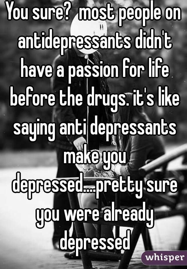 You sure?  most people on antidepressants didn't have a passion for life before the drugs. it's like saying anti depressants make you depressed....pretty sure you were already depressed