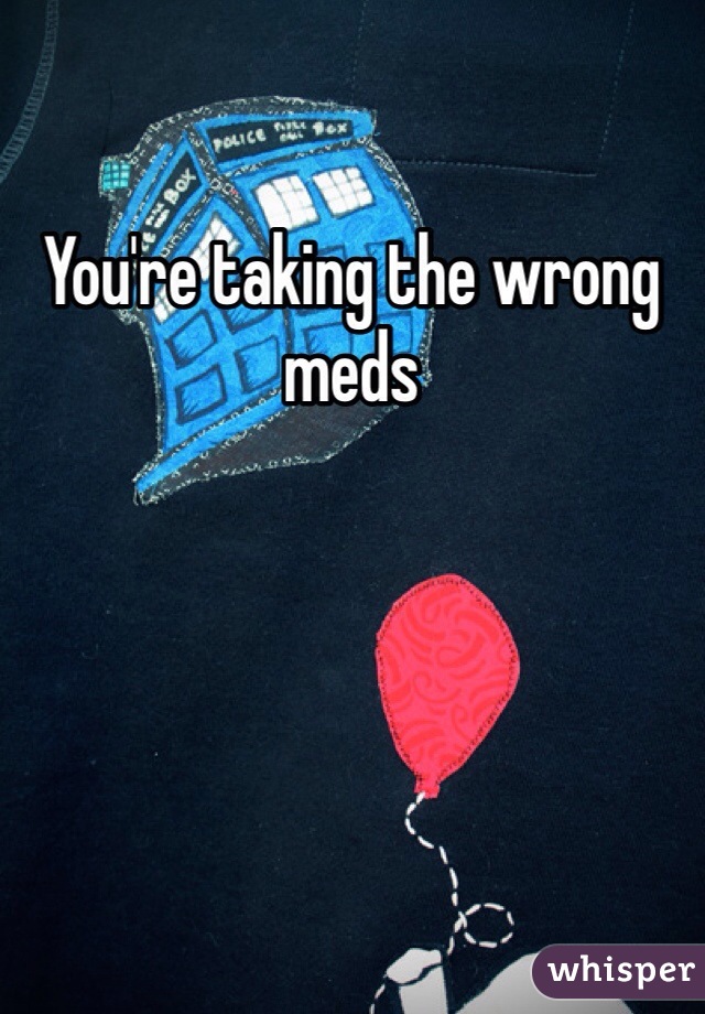 You're taking the wrong meds
