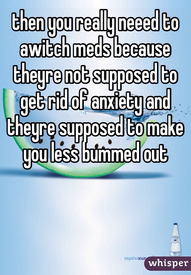 then you really neeed to awitch meds because theyre not supposed to get rid of anxiety and theyre supposed to make you less bummed out