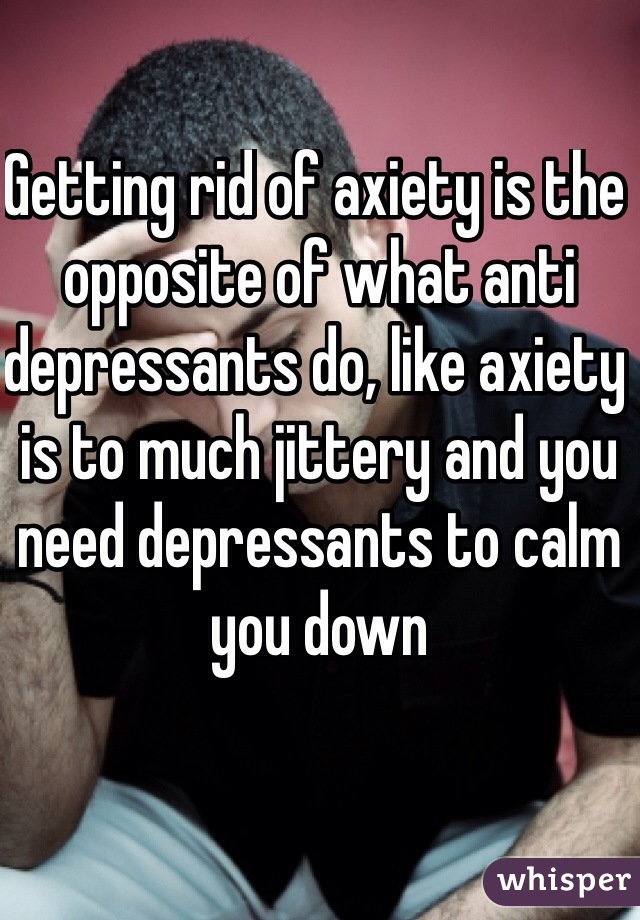 Getting rid of axiety is the opposite of what anti depressants do, like axiety is to much jittery and you need depressants to calm you down