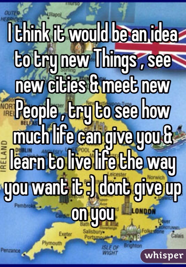 I think it would be an idea to try new Things , see new cities & meet new People , try to see how much life can give you & learn to live life the way you want it :) dont give up on you