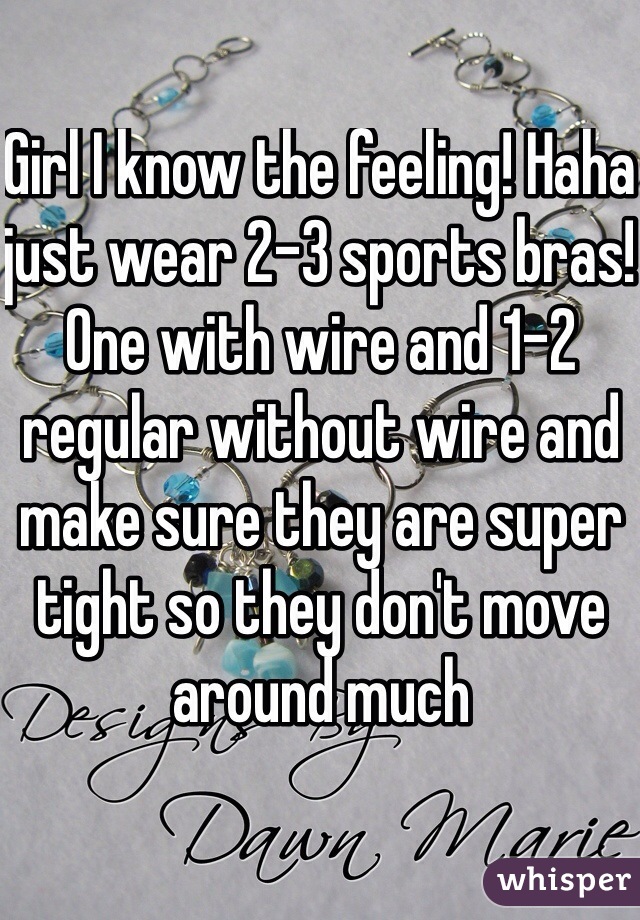 Girl I know the feeling! Haha just wear 2-3 sports bras! One with wire and 1-2 regular without wire and make sure they are super tight so they don't move around much