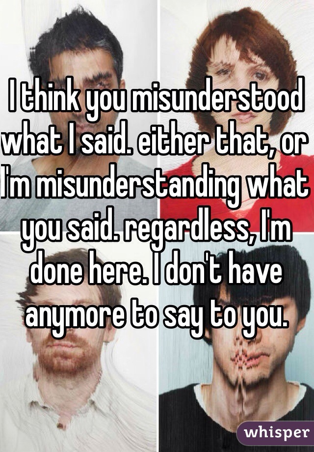 I think you misunderstood what I said. either that, or I'm misunderstanding what you said. regardless, I'm done here. I don't have anymore to say to you.