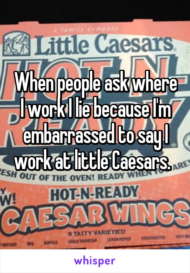When people ask where I work I lie because I'm embarrassed to say I work at little Caesars.   