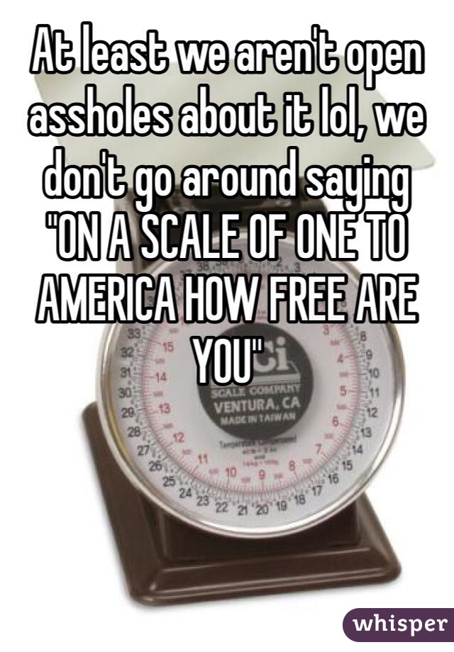 At least we aren't open assholes about it lol, we don't go around saying 
"ON A SCALE OF ONE TO AMERICA HOW FREE ARE YOU"