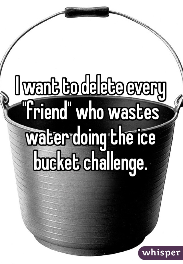 I want to delete every "friend" who wastes water doing the ice bucket challenge. 