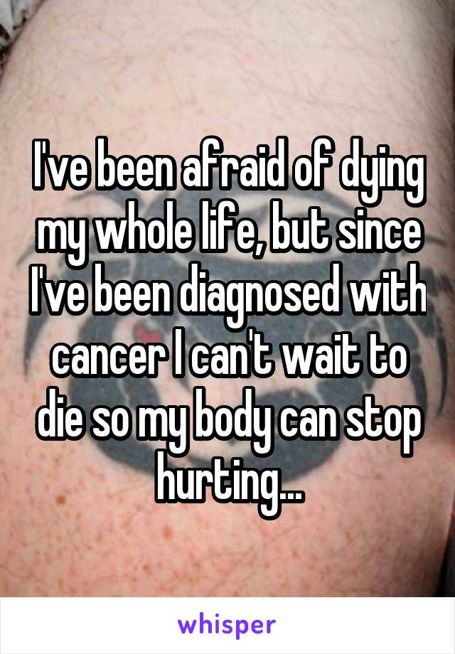I've been afraid of dying my whole life, but since I've been diagnosed with cancer I can't wait to die so my body can stop hurting...