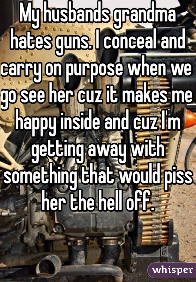 My husbands grandma hates guns. I conceal and carry on purpose when we go see her cuz it makes me happy inside and cuz I'm getting away with something that would piss her the hell off. 